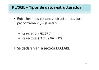 PL/SQL – Tipos de datos estructurados
• Entre los tipos de datos estructurados queEntre los tipos de datos estructurados que 
proporciona PL/SQL están: 
– los registros (RECORD)g ( )
– los vectores (TABLE y VARRAY). 
• Se declaran en la sección DECLARE
21
 