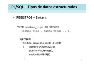 PL/SQL – Tipos de datos estructurados
• REGISTROS – SintaxisREGISTROS  Sintaxis 
TYPE nombre_tipo IS RECORD
(campo tipo[, campo tipo] ...);
– Ejemplo:
TYPE tipo_empleado_reg IS RECORD
( nombre VARCHAR2(10),( ( ),
puesto VARCHAR2(8),
sueldo NUMBER(6)( )
);
22
 