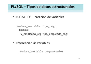 PL/SQL – Tipos de datos estructurados
• REGISTROS – creación de variablesREGISTROS  creación de variables 
Nombre_variable tipo_reg;
– Ejemplo:
v_empleado_reg tipo_empleado_reg;
• Referenciar las variables
Nombre_variable.campo:=valor
23
 