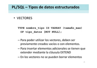 PL/SQL – Tipos de datos estructurados
• VECTORESVECTORES
TYPE nombre_tipo IS VARRAY (tamaño_max)
OF tipo_datos [NOT NULL];
– Para poder utilizar los vectores, deben ser 
previamente creados vacíos o con elementos. 
– Para insertar elementos adicionales se tienen quePara insertar elementos adicionales se tienen que 
extender mediante la cláusula EXTEND
– En los vectores no se pueden borrar elementos– En los vectores no se pueden borrar elementos
25
 