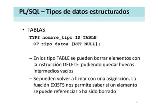 PL/SQL – Tipos de datos estructurados
• TABLASTABLAS 
TYPE nombre_tipo IS TABLE
OF tipo datos [NOT NULL]OF tipo_datos [NOT NULL];
– En los tipo TABLE se pueden borrar elementos con 
la instrucción DELETE, pudiendo quedar huecos 
intermedios vacíos 
– Se pueden volver a llenar con una asignación. La 
función EXISTS nos permite saber si un elemento 
se puede referenciar o ha sido borrado
27
 
