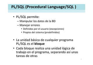 PL/SQL (Procedural Language/SQL )
• PL/SQL permite:PL/SQL permite:
– Manipular los datos de la BD
Manejar errores– Manejar errores 
• Definidos por el usuario (excepciones)
• Propios del sistema (predefinidos)• Propios del sistema (predefinidos)
• La unidad básica de cualquier programa• La unidad básica de cualquier programa 
PL/SQL es el bloque
C d bl li id d ló i d• Cada bloque realiza una unidad lógica de 
trabajo en el programa, separando así unas 
dtareas de otras
3
 
