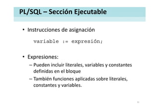 PL/SQL – Sección Ejecutable
• Instrucciones de asignaciónInstrucciones de asignación
variable := expresión;p ;
• Expresiones• Expresiones:
– Pueden incluir literales, variables y constantes 
definidas en el bloque
– También funciones aplicadas sobre literales, 
constantes y variables. 
31
 