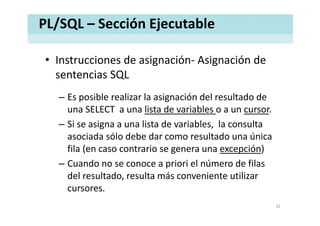 PL/SQL – Sección Ejecutable
• Instrucciones de asignación‐ Asignación deInstrucciones de asignación Asignación de 
sentencias SQL
– Es posible realizar la asignación del resultado de 
una SELECT  a una lista de variables o a un cursor.
– Si se asigna a una lista de variables,  la consulta 
asociada sólo debe dar como resultado una únicaasociada sólo debe dar como resultado una única 
fila (en caso contrario se genera una excepción)
– Cuando no se conoce a priori el número de filas– Cuando no se conoce a priori el número de filas 
del resultado, resulta más conveniente utilizar 
cursorescursores.
32
 