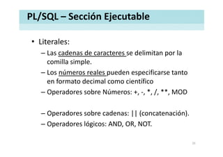 PL/SQL – Sección Ejecutable
• Literales:Literales:
– Las cadenas de caracteres se delimitan por la 
comilla simplecomilla simple.
– Los números reales pueden especificarse tanto 
en formato decimal como científico
– Operadores sobre Números: +, ‐, *, /, **, MOD
– Operadores sobre cadenas: || (concatenación)Operadores sobre cadenas: || (concatenación).
– Operadores lógicos: AND, OR, NOT.
33
 