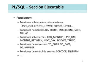 PL/SQL – Sección Ejecutable
• Funciones:Funciones:
– Funciones sobre cadenas de caracteres: 
ASCII CHR LENGTH LOWER SUBSTR UPPERASCII, CHR, LENGTH, LOWER, SUBSTR, UPPER, …
– Funciones numéricas: ABS, FLOOR, MOD,ROUND, SQRT, 
TRUNCTRUNC, …
– Funciones sobre fechas: ADD_MONTHS, LAST_DAY, 
MONTHS BETWEEN, NEXT DAY, SYSDATE, TRUNC.MONTHS_BETWEEN, NEXT_DAY,  SYSDATE, TRUNC.
– Funciones de conversión: TO_CHAR, TO_DATE, 
TO_NUMBER._
– Funciones de control de errores: SQLCODE, SQLERRM
– …
35
 