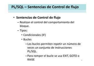 PL/SQL – Sentencias de Control de flujo
• Sentencias de Control de flujoSentencias de Control de flujo
– Realizan el control del comportamiento del 
bloquebloque.
– Tipos:
• Condicionales (IF)
• Bucles 
–Los bucles permiten repetir un número de 
veces un conjunto de instruccionesveces un conjunto de instrucciones 
PL/SQL.
Para romper el bucle se usa EXIT GOTO o–Para romper el bucle se usa EXIT, GOTO o 
RAISE 36
 