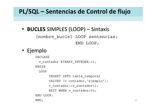 PL/SQL – Sentencias de Control de flujo
• BUCLES SIMPLES (LOOP) – SintaxisBUCLES SIMPLES (LOOP)  Sintaxis
[nombre_bucle] LOOP sentencias;
END LOOPEND LOOP;
• Ejemplo
DECLARE
v_contador BINARY_INTEGER:=1;
BEGINBEGIN
LOOP
INSERT INTO tabla_temporal
S ( d j l )VALUES (v contador,’ejemplo’);
v_contador:=v_contador+1;
EXIT WHEN v_contador>50;
END LOOP;
END; 39
 