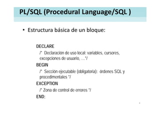 PL/SQL (Procedural Language/SQL )
• Estructura básica de un bloque:Estructura básica de un bloque:
DECLARE
/* Declaración de uso local: variables, cursores,
excepciones de usuario, …*/
BEGIN
/* Sección ejecutable (obligatoria): órdenes SQL y
procedimentales */
EXCEPTIONEXCEPTION
/* Zona de control de errores */
ENDEND;
4
 