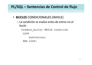 PL/SQL – Sentencias de Control de flujo
• BUCLES CONDICIONALES (WHILE)BUCLES CONDICIONALES (WHILE)
– La condición se evalúa antes de entrar en el 
buclebucle
[nombre_bucle] WHILE condición
LOOP
sentencias;
END LOOP;
40
 