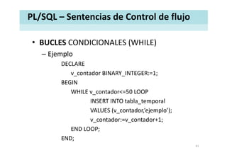 PL/SQL – Sentencias de Control de flujo
• BUCLES CONDICIONALES (WHILE)BUCLES CONDICIONALES (WHILE)
– Ejemplo
DECLAREDECLARE
v_contador BINARY_INTEGER:=1;
BEGIN
WHILE v_contador<=50 LOOP
INSERT INTO tabla_temporal
VALUES (v_contador,’ejemplo’);
v_contador:=v_contador+1;
END LOOP;
END;
41
 