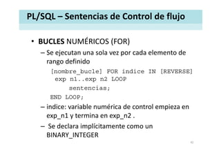 PL/SQL – Sentencias de Control de flujo
• BUCLES NUMÉRICOS (FOR)BUCLES NUMÉRICOS (FOR)
– Se ejecutan una sola vez por cada elemento de 
rango definidorango definido
[nombre_bucle] FOR indice IN [REVERSE]
e p n1 e p n2 LOOPexp n1..exp n2 LOOP
sentencias;
END LOOPEND LOOP;
– indice: variable numérica de control empieza en 
1 i 2exp_n1 y termina en exp_n2 .
– Se declara implícitamente como un 
BINARY_INTEGER
42
 