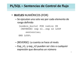 PL/SQL – Sentencias de Control de flujo
• BUCLES NUMÉRICOS (FOR)BUCLES NUMÉRICOS (FOR)
– Se ejecutan una sola vez por cada elemento de 
rango definidorango definido
[nombre_bucle] FOR indice IN
[REVERSE] e p n1 e p n2 LOOP[REVERSE] exp n1..exp n2 LOOP
sentencias;
END LOOPEND LOOP;
[ V S ] L h l é– [REVERSE]: La cuenta se hace al revés 
– Exp_n1, y exp_n2 pueden ser ctes o cualquier 
expresión que devuelva un número
43
 
