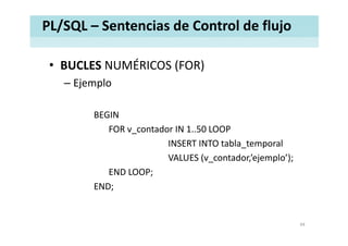 PL/SQL – Sentencias de Control de flujo
• BUCLES NUMÉRICOS (FOR)BUCLES NUMÉRICOS (FOR)
– Ejemplo
BEGIN
FOR v_contador IN 1..50 LOOP
INSERT INTO tabla_temporal
VALUES (v_contador,’ejemplo’);
END LOOP;
END;
44
 