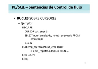 PL/SQL – Sentencias de Control de flujo
• BUCLES SOBRE CURSORESBUCLES SOBRE CURSORES
– Ejemplo:
DECLAREDECLARE
CURSOR cur_emp IS
SELECT num_empleado, nomb_empleado FROM 
empleado;
BEGINBEGIN
FOR emp_registro IN cur_emp LOOP
IF i t d d 30 THENIF emp_registro.edad>30 THEN ...
END LOOP;
END;
46
 