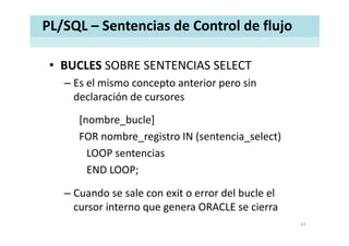 PL/SQL – Sentencias de Control de flujo
• BUCLES SOBRE SENTENCIAS SELECTBUCLES SOBRE SENTENCIAS SELECT
– Es el mismo concepto anterior pero sin 
declaración de cursoresdeclaración de cursores
[nombre bucle][nombre_bucle]
FOR nombre_registro IN (sentencia_select)
LOOP t iLOOP sentencias
END LOOP;
– Cuando se sale con exit o error del bucle el 
cursor interno que genera ORACLE se cierracursor interno que genera ORACLE se cierra
47
 