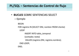 PL/SQL – Sentencias de Control de flujo
• BUCLES SOBRE SENTENCIAS SELECTBUCLES SOBRE SENTENCIAS SELECT
– Ejemplo
BEGIN
FOR registro IN (SELECT DNI, nombre FROM cliente)g ( , )
LOOP
INSERT INTO tabla temporal_ p
(contador, texto)
VALUES (registro.DNI, registro.nombre);VALUES (registro.DNI, registro.nombre);
END LOOP;
END;END;
48
 