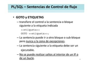 PL/SQL – Sentencias de Control de flujo
• GOTO y ETIQUETASGOTO y ETIQUETAS
– transfiere el control a la sentencia o bloque 
siguiente a la etiqueta indicadasiguiente a la etiqueta indicada
<<etiqueta>>
GOTO <<etiqueta>>;
– La sentencia puede ir a otro bloque o sub‐bloque 
pero nunca a la zona de excepciones.
– La sentencia siguiente a la etiqueta debe ser un
ejecutable.
– No se puede realizar saltos al interior de un IF o– No se puede realizar saltos al interior de un IF o 
de un bucle. 49
 