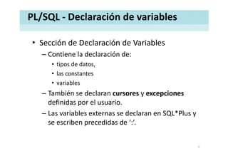 PL/SQL ‐ Declaración de variables
• Sección de Declaración de VariablesSección de Declaración de Variables
– Contiene la declaración de:
i d d• tipos de datos, 
• las constantes 
• variables
– También se declaran cursores y excepciones
definidas por el usuario.
– Las variables externas se declaran en SQL*Plus y 
se escriben precedidas de ‘:’.
5
 