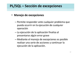 PL/SQL – Sección de excepciones
• Manejo de excepcionesManejo de excepciones
– Permite responder ante cualquier problema que– Permite responder ante cualquier problema que 
pueda ocurrir en la ejecución de cualquier 
operaciónoperación
– La ejecución de la aplicación finaliza al 
t l úpresentarse algún error grave
– Mediante el manejo de excepciones es posible 
realizar una serie de acciones y continuar la 
ejecución de la aplicación.
50
 