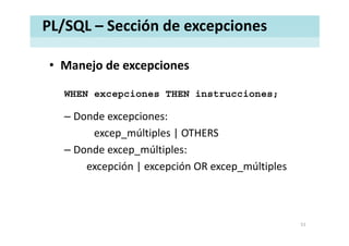 PL/SQL – Sección de excepciones
• Manejo de excepcionesManejo de excepciones
WHEN excepciones THEN instrucciones;WHEN excepciones THEN instrucciones;
– Donde excepciones: 
excep_múltiples | OTHERS
– Donde excep múltiples:Donde excep_múltiples: 
excepción | excepción OR excep_múltiples
51
 