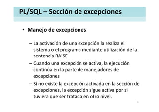 PL/SQL – Sección de excepciones
• Manejo de excepcionesManejo de excepciones
– La activación de una excepción la realiza el– La activación de una excepción la realiza el 
sistema o el programa mediante utilización de la 
sentencia RAISEsentencia RAISE
– Cuando una excepción se activa, la ejecución 
ti ú l t d j d dcontinúa en la parte de manejadores de 
excepciones 
– Si no existe la excepción activada en la sección de 
excepciones, la excepción sigue activa por si 
tuviera que ser tratada en otro nivel. 
52
 