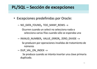 PL/SQL – Sección de excepciones
• Excepciones predefinidas por Oracle:Excepciones predefinidas por Oracle:
– NO_DATA_FOUND, TOO_MANY_ROWS →
Ocurren cuando un select no selecciona nada o 
selecciona varias filas cuando sólo se esperaba una
– INVALID_NUMBER, VALUE_ERROR, ZERO_DIVIDE →
S d i i lid d t t i t dSe producen por operaciones invalidas de tratamiento de 
números
DUP VAL ON INDEX →– DUP_VAL_ON_INDEX →
Se produce cuando se intenta insertar una clave primaria 
duplicadaduplicada.
54
 