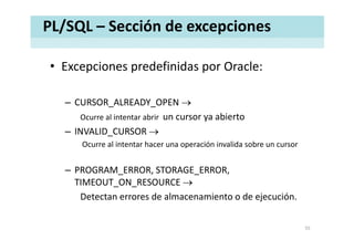 PL/SQL – Sección de excepciones
• Excepciones predefinidas por Oracle:Excepciones predefinidas por Oracle:
– CURSOR_ALREADY_OPEN →
Ocurre al intentar abrir  un cursor ya abierto
– INVALID_CURSOR →
Ocurre al intentar hacer una operación invalida sobre un cursor
– PROGRAM_ERROR, STORAGE_ERROR, 
TIMEOUT ON RESOURCE →TIMEOUT_ON_RESOURCE →
Detectan errores de almacenamiento o de ejecución.
55
 