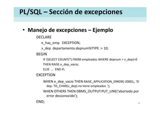 PL/SQL – Sección de excepciones
• Manejo de excepciones – EjemploManejo de excepciones  Ejemplo
DECLARE
e hay emp EXCEPTION;e_hay_emp EXCEPTION;
v_dep departamento.depnum%TYPE := 10;
BEGIN
IF (SELECT COUNT(*) FROM empleados WHERE depnum = v_dep)=0
THEN RAISE e_dep_vacio;
ELSE END IF;ELSE  …  END IF;
EXCEPTION
WHEN e dep vacio THEN RAISE APPLICATION ERROR(‐20001, ‘ElWHEN e_dep_vacio THEN RAISE_APPLICATION_ERROR( 20001,  El 
dep. TO_CHAR(v_dep) no tiene empleados .’);
WHEN OTHERS THEN DBMS_OUTPUT.PUT_LINE(‘abortado por 
d id ’)error desconocido’);
END; 56
 