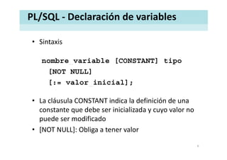 PL/SQL ‐ Declaración de variables
• SintaxisSintaxis
nombre variable [CONSTANT] tiponombre_variable [CONSTANT] tipo
[NOT NULL]
[ l i i i l][:= valor_inicial];
lá l i di l d fi i ió d• La cláusula CONSTANT indica la definición de una 
constante que debe ser inicializada y cuyo valor no 
d difi dpuede ser modificado
• [NOT NULL]: Obliga a tener valor
6
 