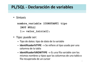 PL/SQL ‐ Declaración de variables
• SintaxisSintaxis
nombre_variable [CONSTANT] tipo
[NOT NULL]
[:= valor_inicial];
• Tipo: puede ser:
Tipo de datos: tipo de dato de la variable– Tipo de datos: tipo de dato de la variable
– Identificador%TYPE → Se refiere al tipo usado por una 
columna de la tablacolumna de la tabla
– Identificador%ROWTYPE → Es una fila variable con los 
mismos nombres y tipos que las columnas de una tabla omismos nombres y tipos que las columnas de una tabla o 
fila recuperada de un cursor
7
 