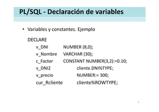 PL/SQL ‐ Declaración de variables
• Variables y constantes. EjemploVariables y constantes. Ejemplo
DECLARE
v_DNI NUMBER (8,0);
v Nombre VARCHAR (30);_ ( );
c_Factor CONSTANT NUMBER(3,2):=0.10;
v DNI2 cliente DNI%TYPE;v_DNI2  cliente.DNI%TYPE;
v_precio NUMBER:= 300; 
R li t li t %ROWTYPEcur_Rcliente cliente%ROWTYPE;
8
 