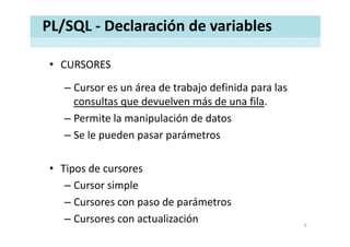 PL/SQL ‐ Declaración de variables
• CURSORESCURSORES
– Cursor es un área de trabajo definida para las 
consultas que devuelven más de una fila. 
– Permite la manipulación de datosp
– Se le pueden pasar parámetros
• Tipos de cursores
– Cursor simple
– Cursores con paso de parámetrosp p
– Cursores con actualización 9
 