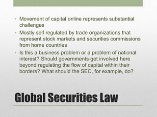 Global Securities Law
• Movement of capital online represents substantial
challenges
• Mostly self regulated by trade organizations that
represent stock markets and securities commissions
from home countries
• Is this a business problem or a problem of national
interest? Should governments get involved here
beyond regulating the flow of capital within their
borders? What should the SEC, for example, do?
 