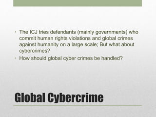 Global Cybercrime
• The ICJ tries defendants (mainly governments) who
commit human rights violations and global crimes
against humanity on a large scale; But what about
cybercrimes?
• How should global cyber crimes be handled?
 