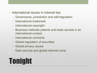 Tonight
• International issues in internet law
• Governance, jurisdiction and self-regulation
• International trademark
• International copyright
• Business methods patents and trade secrets in an
international context
• International contracts
• Global regulation of securities
• Global privacy issues
• Data security and global internet crime
 