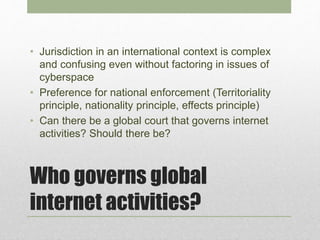Who governs global
internet activities?
• Jurisdiction in an international context is complex
and confusing even without factoring in issues of
cyberspace
• Preference for national enforcement (Territoriality
principle, nationality principle, effects principle)
• Can there be a global court that governs internet
activities? Should there be?
 