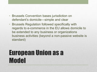 European Union as a
Model
• Brussels Convention bases jurisdiction on
defendant’s domicile—simple and clear
• Brussels Regulation followed specifically with
regards to e-commerce in the EU allows domicile to
be extended to any business or organizations
business activities (beyond a non-passive website is
standard)
 