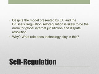 Self-Regulation
• Despite the model presented by EU and the
Brussels Regulation self-regulation is likely to be the
norm for global internet jurisdiction and dispute
resolution
• Why? What role does technology play in this?
 