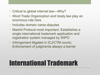 International Trademark
• Critical to global internet law—Why?
• Word Trade Organization and treaty law play an
enormous role here
• Includes domain name disputes
• Madrid Protocol most important: Establishes a
single international trademark application and
registration system managed by WIPO
• Infringement litigated in ICJ/CTM courts;
Enforcement of judgments always a barrier
 