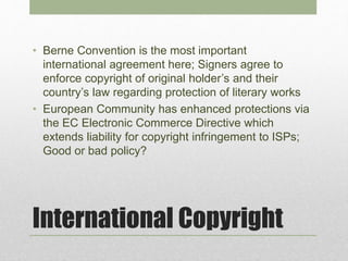 International Copyright
• Berne Convention is the most important
international agreement here; Signers agree to
enforce copyright of original holder’s and their
country’s law regarding protection of literary works
• European Community has enhanced protections via
the EC Electronic Commerce Directive which
extends liability for copyright infringement to ISPs;
Good or bad policy?
 