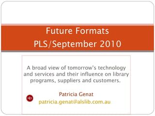 A broad view of tomorrow’s technology and services and their influence on library programs, suppliers and customers.  Patricia Genat [email_address]   Future Formats PLS/September 2010 
