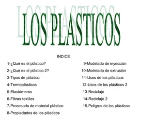 INDICE
1-¿Qué es el plástico? 9-Modelado de inyección
2-¿Qué es el plástico 2? 10-Modelado de extrusión
3-Tipos de plástico 11-Usos de los plásticos
4-Termoplásticos 12-Usos de los plásticos 2
5-Elastómeros 13-Reciclaje
6-Fibras textiles 14-Reciclaje 2
7-Procesado de material plástico 15-Peligros de los plásticos
8-Propiedades de los plásticos
 