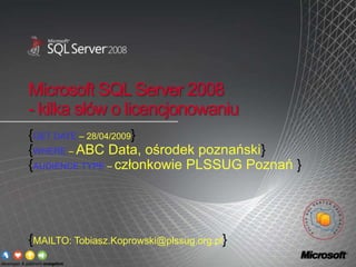 Microsoft SQL Server 2008
- kilka słów o licencjonowaniu
{GET DATE – 28/04/2009}
{WHERE – ABC Data, ośrodek poznański}
{AUDIENCE TYPE – członkowie PLSSUG Poznań }




{MAILTO: Tobiasz.Koprowski@plssug.org.pl}
 