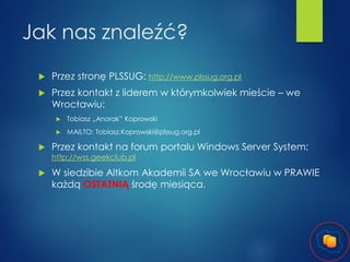 Jak nas znaleźć?


Przez stronę PLSSUG: http://www.plssug.org.pl



Przez kontakt z liderem w którymkolwiek mieście – we
Wrocławiu:





Tobiasz „Anorak” Koprowski
MAILTO: Tobiasz.Koprowski@plssug.org.pl

Przez kontakt na forum portalu Windows Server System:
http://wss.geekclub.pl



W siedzibie Altkom Akademii SA we Wrocławiu w PRAWIE
każdą OSTATNIĄ środę miesiąca.

 