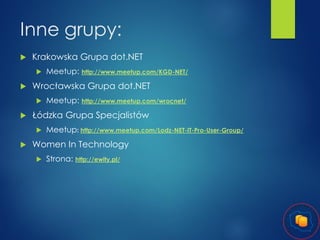 Inne grupy:


Krakowska Grupa dot.NET




Wrocławska Grupa dot.NET




Meetup: http://www.meetup.com/wrocnet/

Łódzka Grupa Specjalistów




Meetup: http://www.meetup.com/KGD-NET/

Meetup: http://www.meetup.com/Lodz-NET-IT-Pro-User-Group/

Women In Technology


Strona: http://ewity.pl/

 