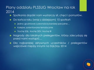 Plany oddziału PLSSUG Wrocław na rok
2014


Spotkania dopóki nam wystarczy sił, chęci i pomysłów.



Do końca roku (wraz z dzisiejszym) 10 spotkań


jedno: grudniowe z pewnością bardziej specjalne…



Kolejne: zorientowane tematycznie



Trochę SQL, trochę DEV, trochę BI



Nagrody dla lokalnych prelegentów, którzy zdecydują się
przed nami wystąpić…



Dla najbardziej aktywnych uczestników / prelegentów
wejściówki między innymi na SQLDay 2014

 