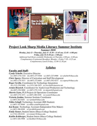 Project Look Sharp Media Literacy Summer Institute
                                      Summer 2010
           Monday, July 12—Thursday, July 15 (8:30—11:45 am; 12:45—4:00 pm)
                            Friday, July 16 (8:30 am—3:00 pm)
           Additional Lab Hours available Wednesday & Thursday, 4:00 pm—6:00 pm
            Complimentary Continental Breakfast, Monday—Friday 7:30—8:25 am
                        Complimentary Lunch Friday, 12:00-12:30 pm


                                              Syllabus
Faculty and Staff:
Cyndy Scheibe, Executive Director
 (w) (607) 274-1324 (h) (607) 277-9304 (c) (607) 227-0900 (e) scheibe@ithaca.edu
Chris Sperry, Director of Curriculum and Staff Development
 (w) (607) 274-3471 (h) (607) 272-6681 (c) (607) 592-9273 (e) csperry@ithaca.edu
Roger Sevilla, Coordinator for Technology Integration
 (h) (315) 258-9480 (c) (315) 246-2425 (e) rsevilla@clearwire.net
Armin Heurich, Coordinator for Audiovisual Production and Technology
 (h) (607) 256-9088 (c) (607) 279-1128 (e) aheurich@gmail.com
Sherrie Szeto, PLS Projects & Operations Coordinator
 (w) (607) 274-3471 (c) (607) 280-5458 (e) sszeto@ithaca.edu
Victoria Jordan, Summer Institute Coordinator
 (c) (607) 262-0201 (e) vjordan@ithaca.edu
Nikko Schaff, Technology Assistant (IHS Student)
 (c) (607) 351-8640 (e) nikko.schaff@gmail.com
Kai Keane, Technology Assistant (Independent Film Maker)
 (c) (607) 280-8949 (e) pivit66@gmail.com
Emily Stoner, Student Intern (Ithaca College Student)
 (c) (716) 228-6181 (e) estoner1@ithaca.edu
Kaitlin Kohberger, Student Intern (Ithaca College Student)
 (c) (607) 426-5908 (e) kkohber1@ithaca.edu
 