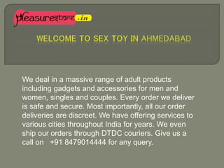 We deal in a massive range of adult products
including gadgets and accessories for men and
women, singles and couples. Every order we deliver
is safe and secure. Most importantly, all our order
deliveries are discreet. We have offering services to
various cities throughout India for years. We even
ship our orders through DTDC couriers. Give us a
call on +91 8479014444 for any query.
 