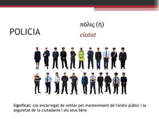 POLICIA

πόλις (ἡ)
ciutat

Significat: cos encarregat de vetllar pel manteniment de l'ordre públic i la
seguretat de la ciutadania i els seus béns

 